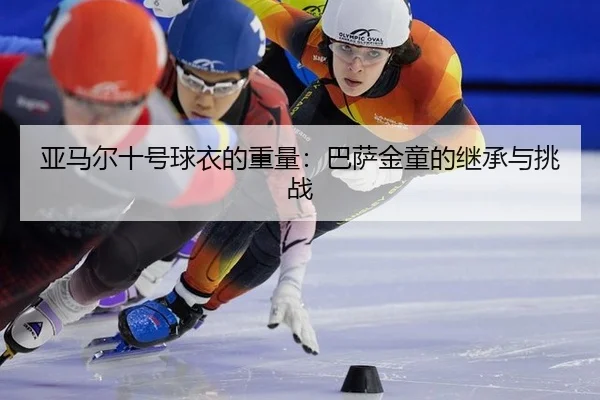 亚马尔十号球衣的重量：巴萨金童的继承与挑战
